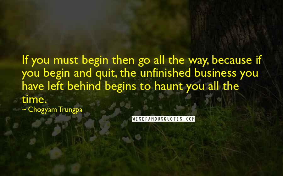 Chogyam Trungpa Quotes: If you must begin then go all the way, because if you begin and quit, the unfinished business you have left behind begins to haunt you all the time.