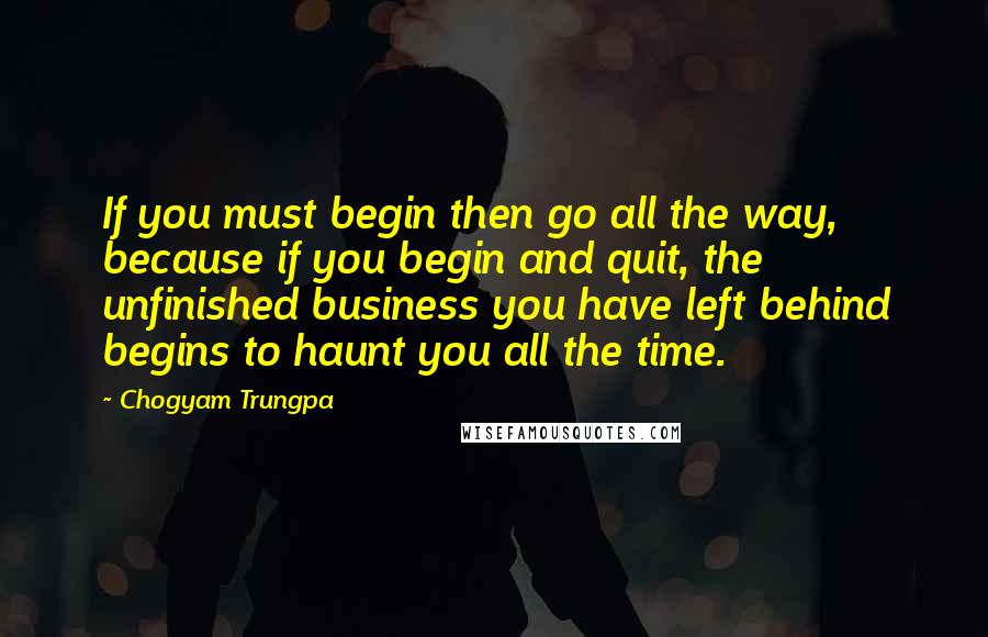 Chogyam Trungpa Quotes: If you must begin then go all the way, because if you begin and quit, the unfinished business you have left behind begins to haunt you all the time.