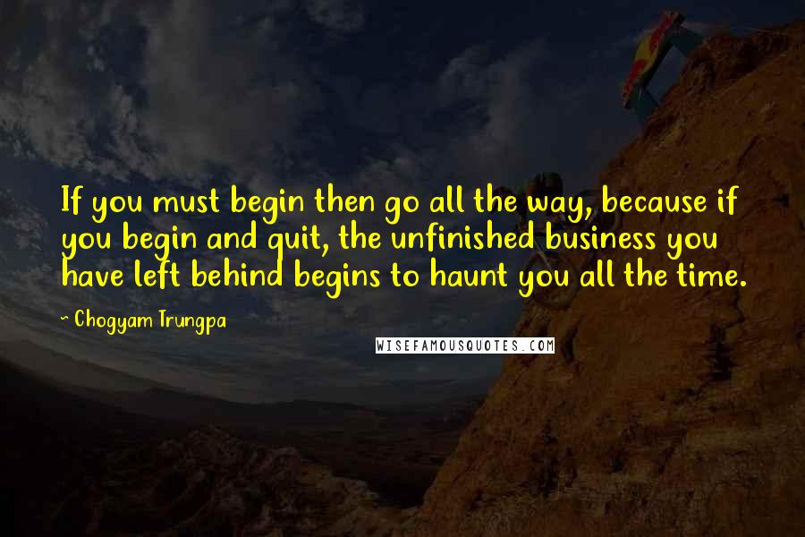 Chogyam Trungpa Quotes: If you must begin then go all the way, because if you begin and quit, the unfinished business you have left behind begins to haunt you all the time.
