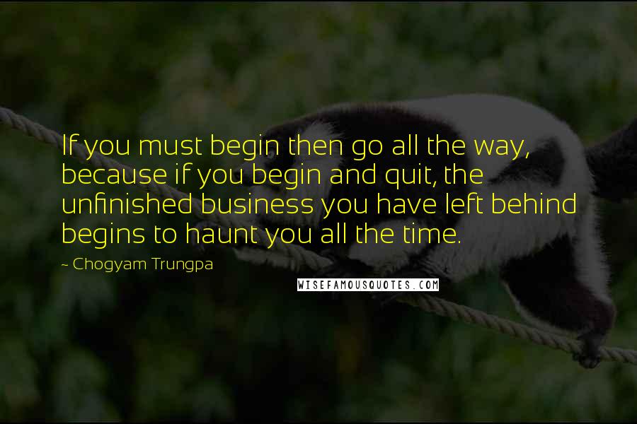 Chogyam Trungpa Quotes: If you must begin then go all the way, because if you begin and quit, the unfinished business you have left behind begins to haunt you all the time.