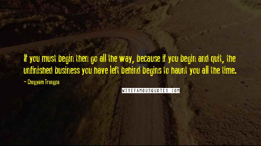 Chogyam Trungpa Quotes: If you must begin then go all the way, because if you begin and quit, the unfinished business you have left behind begins to haunt you all the time.