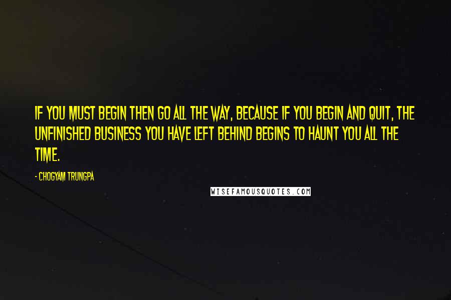 Chogyam Trungpa Quotes: If you must begin then go all the way, because if you begin and quit, the unfinished business you have left behind begins to haunt you all the time.