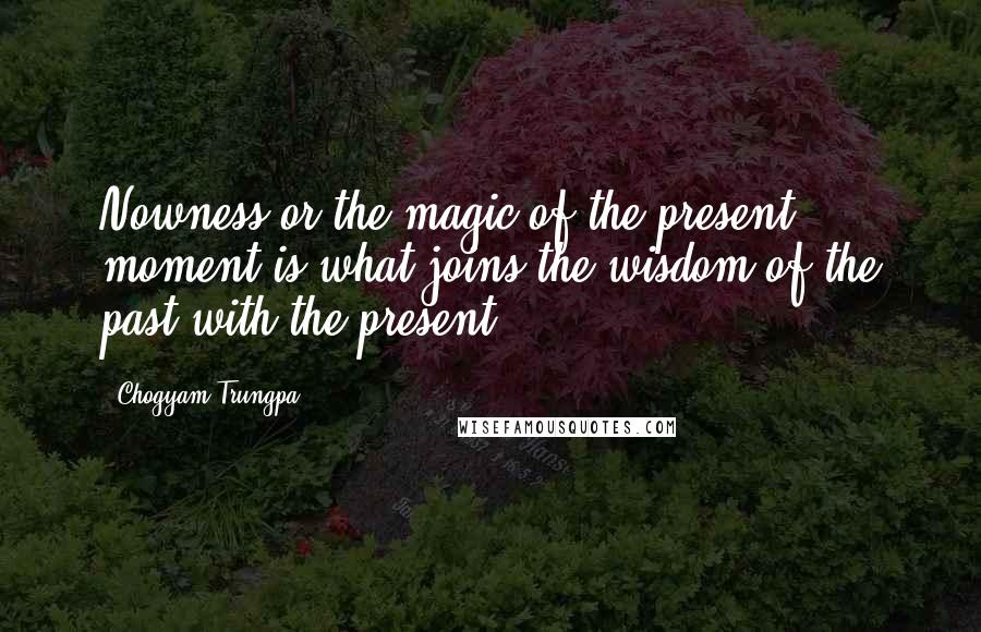 Chogyam Trungpa Quotes: Nowness or the magic of the present moment is what joins the wisdom of the past with the present