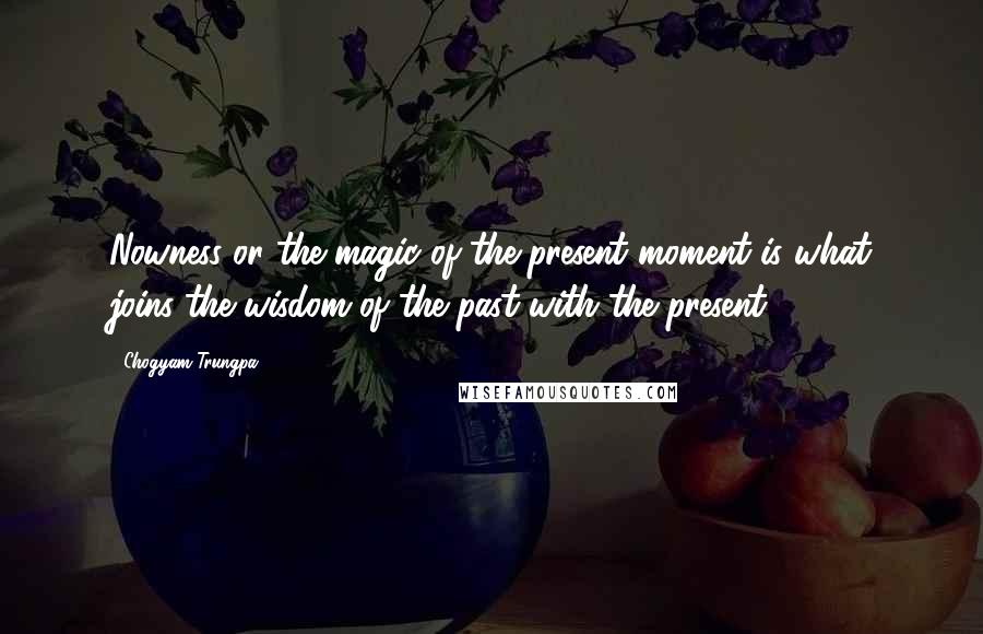 Chogyam Trungpa Quotes: Nowness or the magic of the present moment is what joins the wisdom of the past with the present