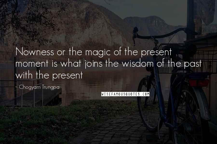 Chogyam Trungpa Quotes: Nowness or the magic of the present moment is what joins the wisdom of the past with the present