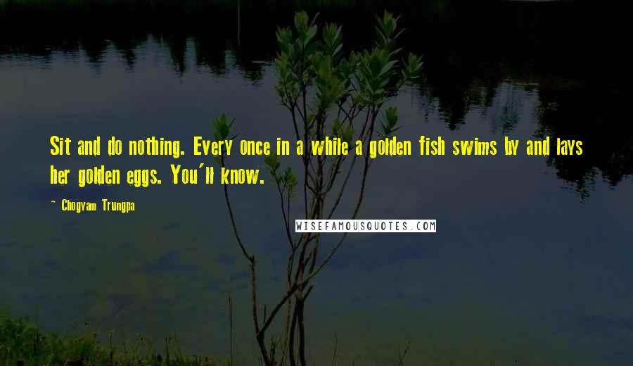 Chogyam Trungpa Quotes: Sit and do nothing. Every once in a while a golden fish swims by and lays her golden eggs. You'll know.