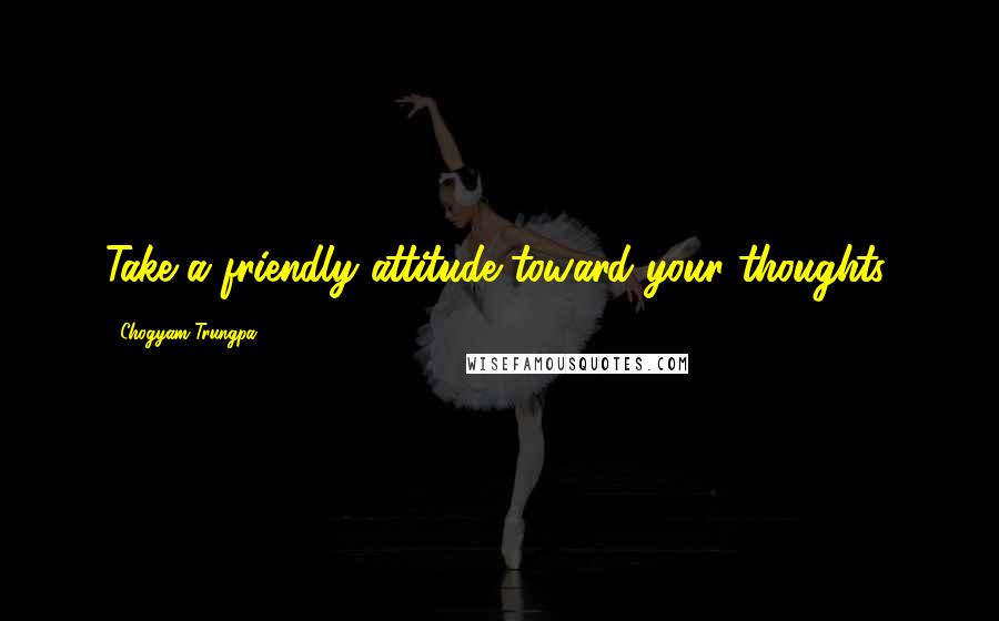 Chogyam Trungpa Quotes: Take a friendly attitude toward your thoughts.