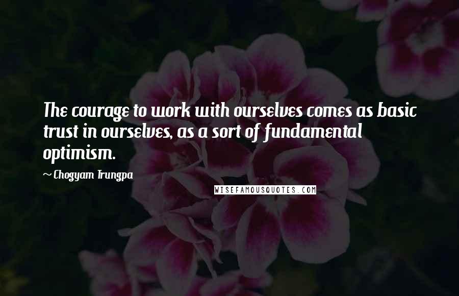 Chogyam Trungpa Quotes: The courage to work with ourselves comes as basic trust in ourselves, as a sort of fundamental optimism.