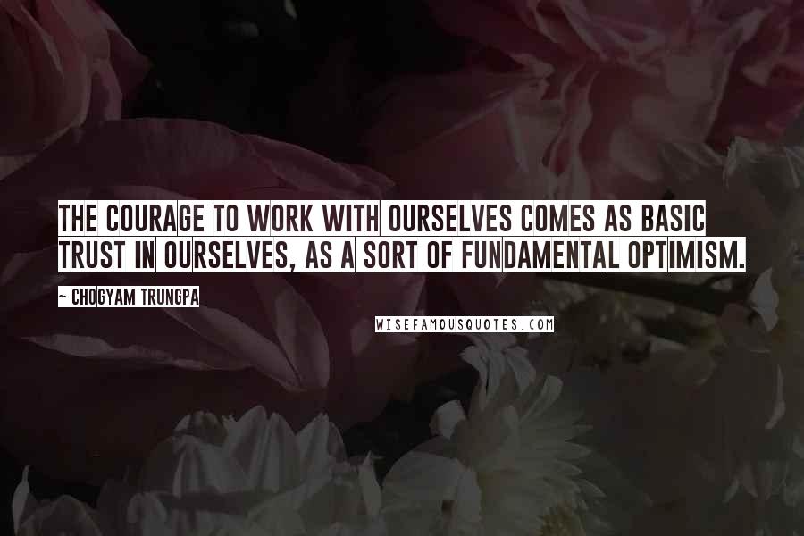 Chogyam Trungpa Quotes: The courage to work with ourselves comes as basic trust in ourselves, as a sort of fundamental optimism.