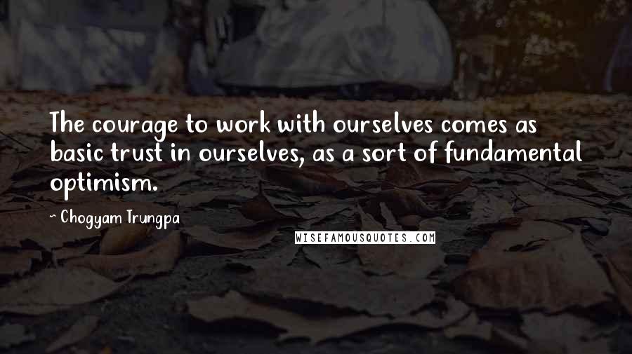 Chogyam Trungpa Quotes: The courage to work with ourselves comes as basic trust in ourselves, as a sort of fundamental optimism.