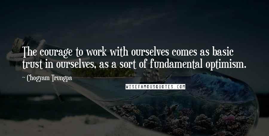 Chogyam Trungpa Quotes: The courage to work with ourselves comes as basic trust in ourselves, as a sort of fundamental optimism.