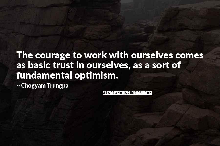 Chogyam Trungpa Quotes: The courage to work with ourselves comes as basic trust in ourselves, as a sort of fundamental optimism.