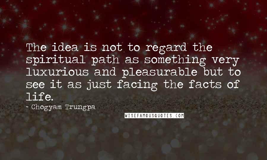 Chogyam Trungpa Quotes: The idea is not to regard the spiritual path as something very luxurious and pleasurable but to see it as just facing the facts of life.