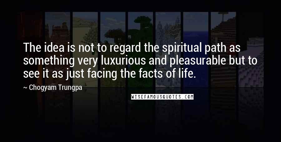 Chogyam Trungpa Quotes: The idea is not to regard the spiritual path as something very luxurious and pleasurable but to see it as just facing the facts of life.