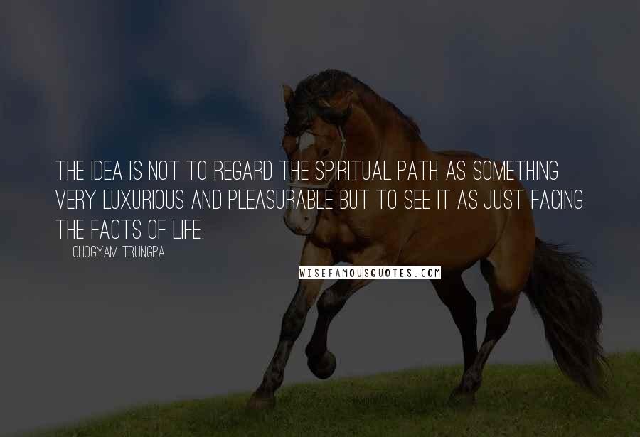 Chogyam Trungpa Quotes: The idea is not to regard the spiritual path as something very luxurious and pleasurable but to see it as just facing the facts of life.