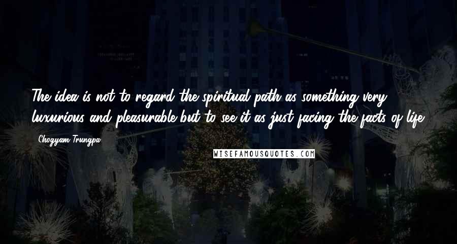 Chogyam Trungpa Quotes: The idea is not to regard the spiritual path as something very luxurious and pleasurable but to see it as just facing the facts of life.
