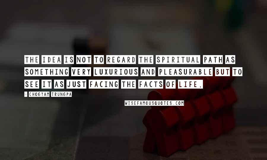 Chogyam Trungpa Quotes: The idea is not to regard the spiritual path as something very luxurious and pleasurable but to see it as just facing the facts of life.