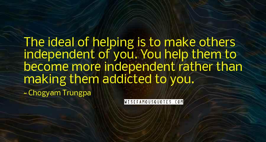 Chogyam Trungpa Quotes: The ideal of helping is to make others independent of you. You help them to become more independent rather than making them addicted to you.