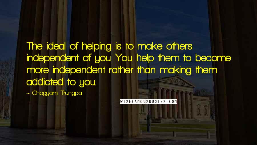 Chogyam Trungpa Quotes: The ideal of helping is to make others independent of you. You help them to become more independent rather than making them addicted to you.