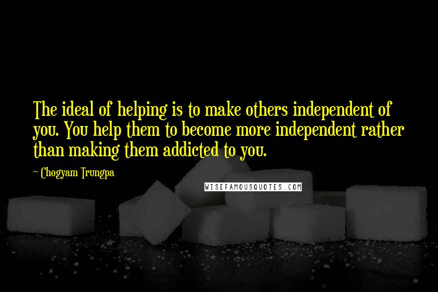 Chogyam Trungpa Quotes: The ideal of helping is to make others independent of you. You help them to become more independent rather than making them addicted to you.
