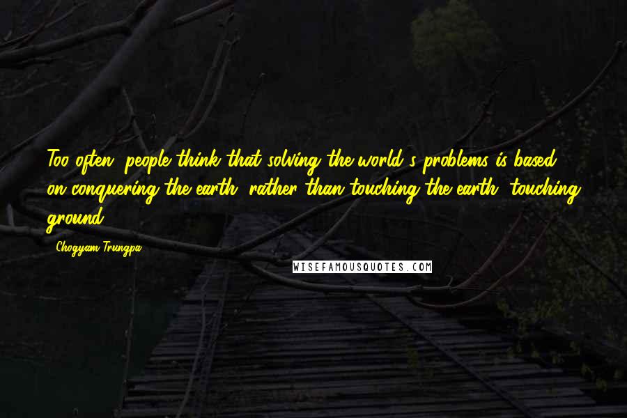 Chogyam Trungpa Quotes: Too often, people think that solving the world's problems is based on conquering the earth, rather than touching the earth, touching ground.