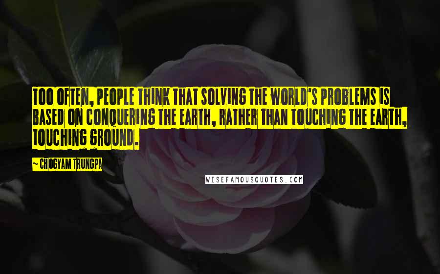 Chogyam Trungpa Quotes: Too often, people think that solving the world's problems is based on conquering the earth, rather than touching the earth, touching ground.