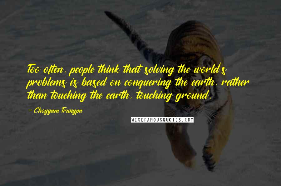 Chogyam Trungpa Quotes: Too often, people think that solving the world's problems is based on conquering the earth, rather than touching the earth, touching ground.