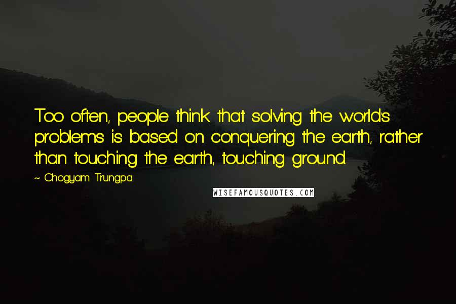 Chogyam Trungpa Quotes: Too often, people think that solving the world's problems is based on conquering the earth, rather than touching the earth, touching ground.