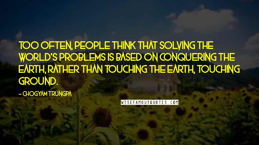 Chogyam Trungpa Quotes: Too often, people think that solving the world's problems is based on conquering the earth, rather than touching the earth, touching ground.