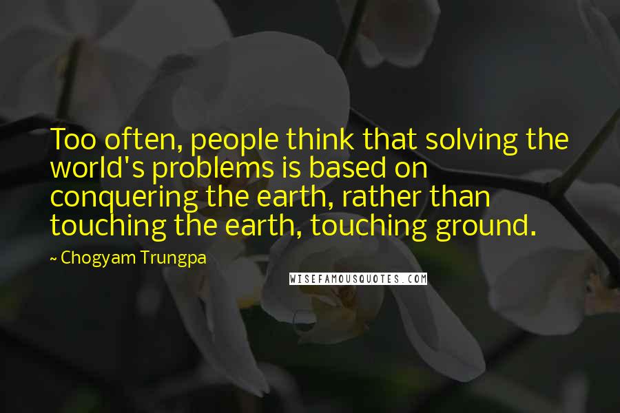 Chogyam Trungpa Quotes: Too often, people think that solving the world's problems is based on conquering the earth, rather than touching the earth, touching ground.