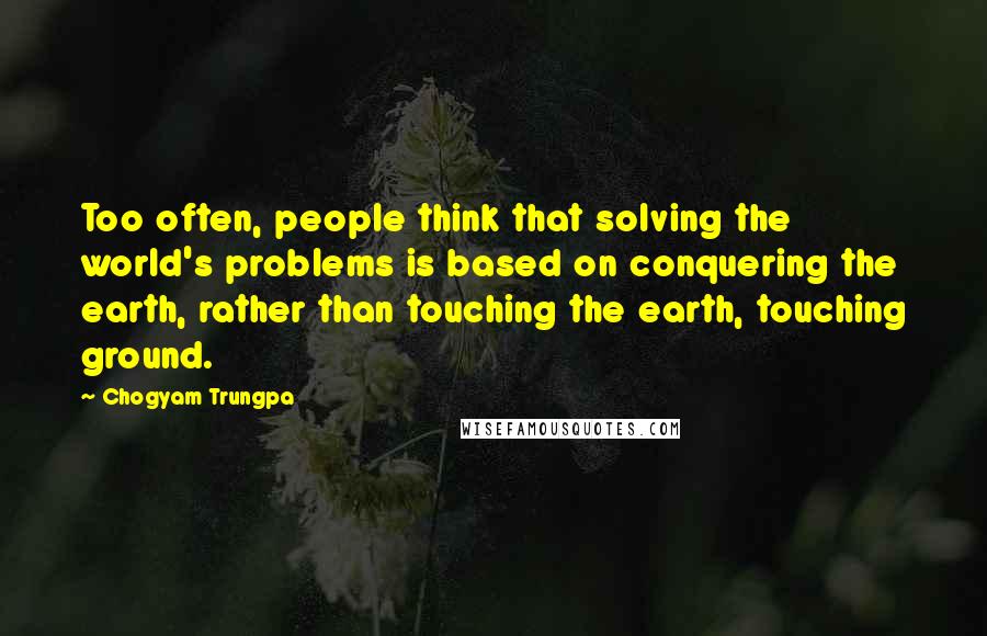 Chogyam Trungpa Quotes: Too often, people think that solving the world's problems is based on conquering the earth, rather than touching the earth, touching ground.