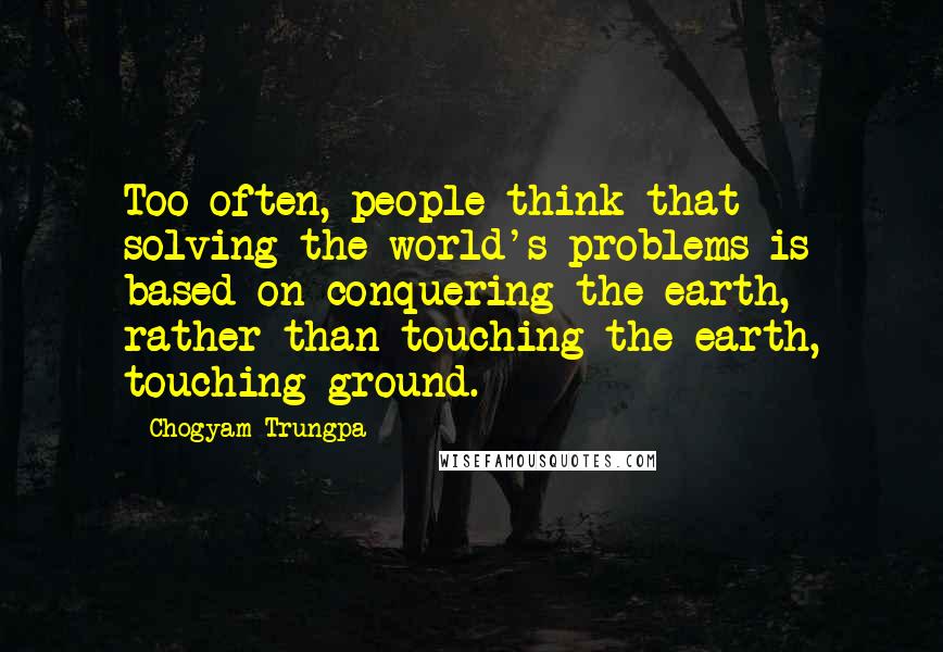 Chogyam Trungpa Quotes: Too often, people think that solving the world's problems is based on conquering the earth, rather than touching the earth, touching ground.