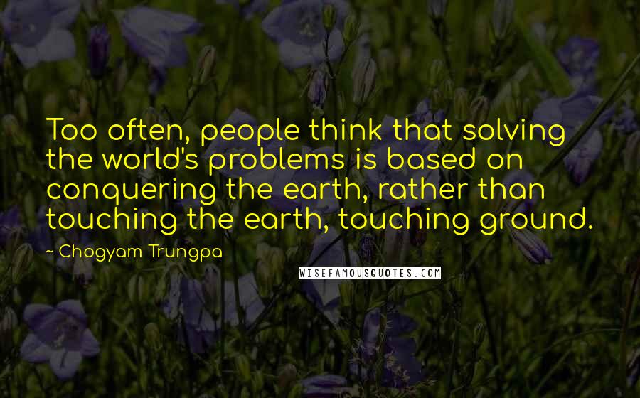 Chogyam Trungpa Quotes: Too often, people think that solving the world's problems is based on conquering the earth, rather than touching the earth, touching ground.