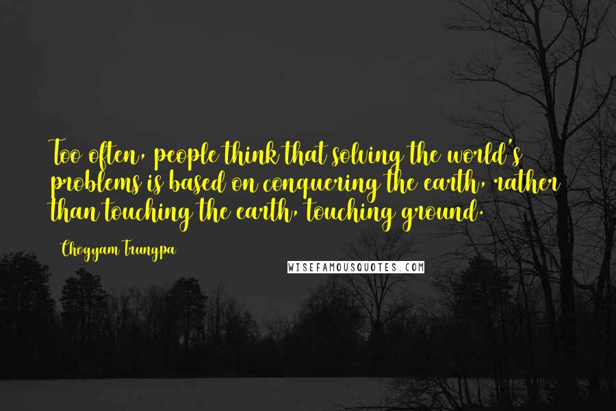 Chogyam Trungpa Quotes: Too often, people think that solving the world's problems is based on conquering the earth, rather than touching the earth, touching ground.