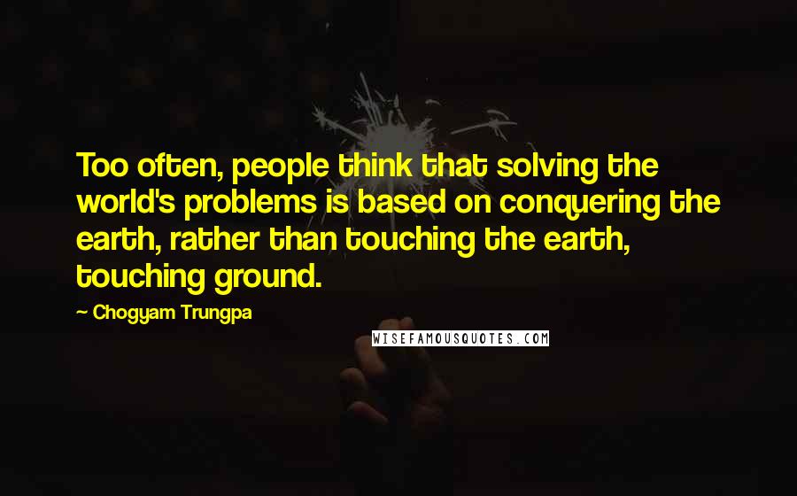 Chogyam Trungpa Quotes: Too often, people think that solving the world's problems is based on conquering the earth, rather than touching the earth, touching ground.