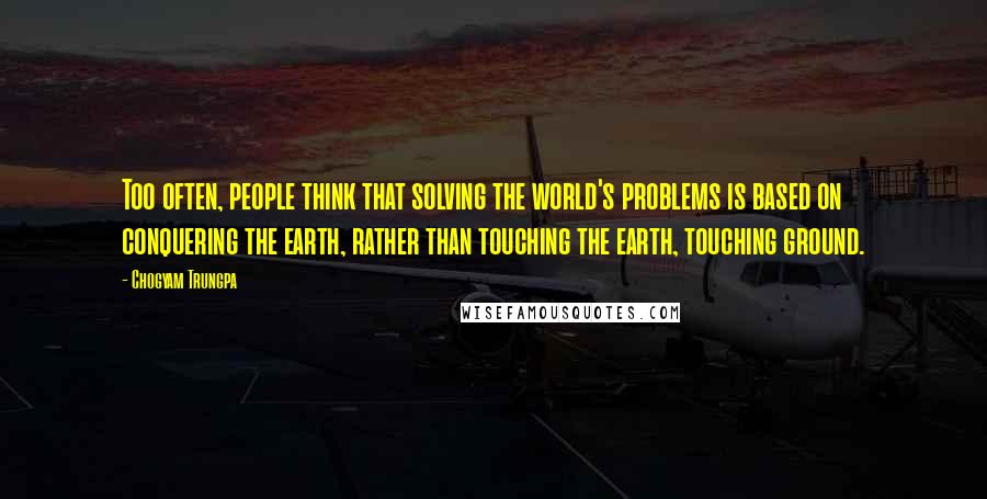 Chogyam Trungpa Quotes: Too often, people think that solving the world's problems is based on conquering the earth, rather than touching the earth, touching ground.