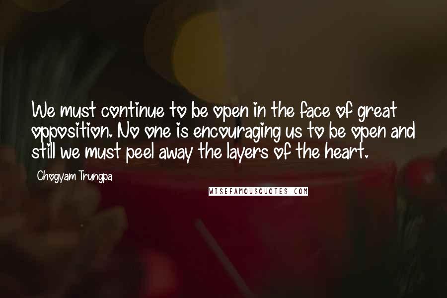 Chogyam Trungpa Quotes: We must continue to be open in the face of great opposition. No one is encouraging us to be open and still we must peel away the layers of the heart.