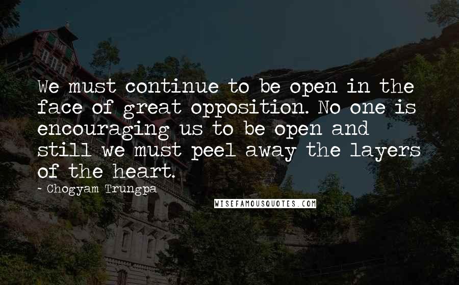 Chogyam Trungpa Quotes: We must continue to be open in the face of great opposition. No one is encouraging us to be open and still we must peel away the layers of the heart.