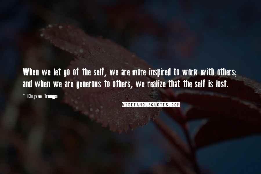 Chogyam Trungpa Quotes: When we let go of the self, we are more inspired to work with others; and when we are generous to others, we realize that the self is lost.