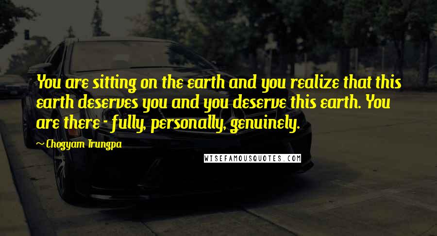 Chogyam Trungpa Quotes: You are sitting on the earth and you realize that this earth deserves you and you deserve this earth. You are there - fully, personally, genuinely.