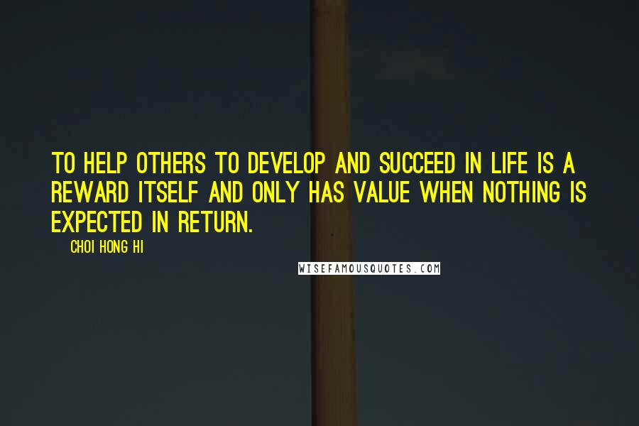 Choi Hong Hi Quotes: To help others to develop and succeed in life is a reward itself and only has value when nothing is expected in return.