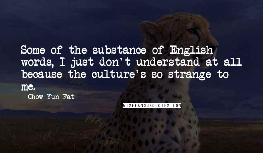 Chow Yun-Fat Quotes: Some of the substance of English words, I just don't understand at all because the culture's so strange to me.