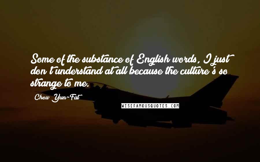 Chow Yun-Fat Quotes: Some of the substance of English words, I just don't understand at all because the culture's so strange to me.