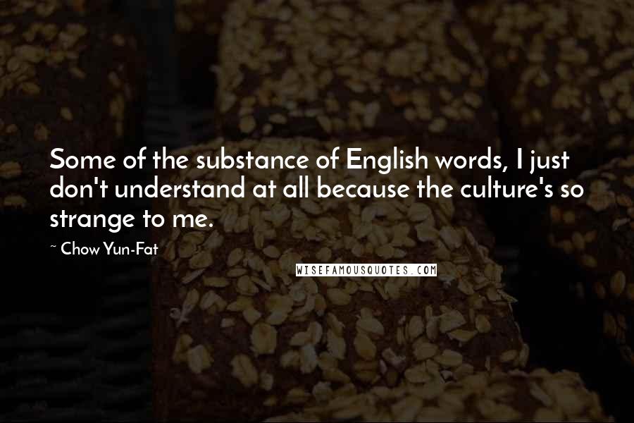 Chow Yun-Fat Quotes: Some of the substance of English words, I just don't understand at all because the culture's so strange to me.