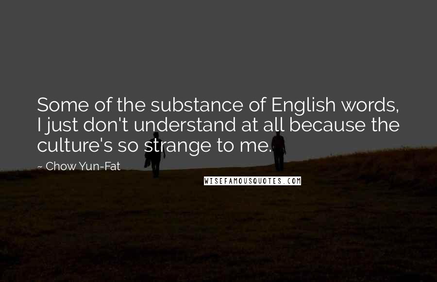 Chow Yun-Fat Quotes: Some of the substance of English words, I just don't understand at all because the culture's so strange to me.