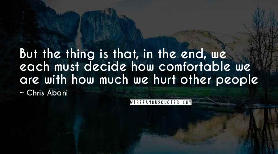 Chris Abani Quotes: But the thing is that, in the end, we each must decide how comfortable we are with how much we hurt other people