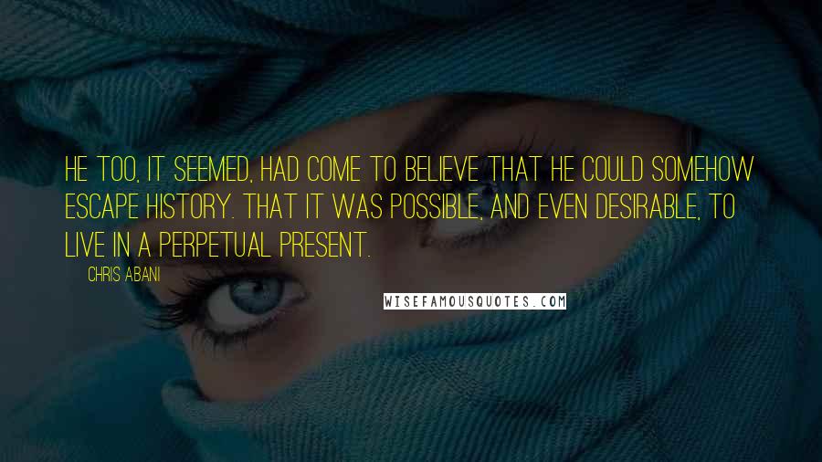 Chris Abani Quotes: He too, it seemed, had come to believe that he could somehow escape history. That it was possible, and even desirable, to live in a perpetual present.