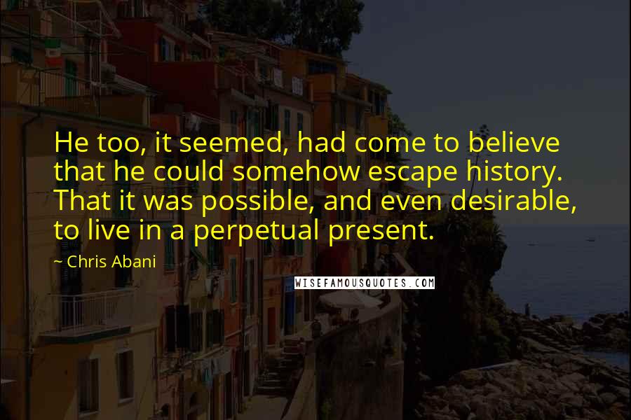 Chris Abani Quotes: He too, it seemed, had come to believe that he could somehow escape history. That it was possible, and even desirable, to live in a perpetual present.