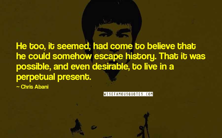 Chris Abani Quotes: He too, it seemed, had come to believe that he could somehow escape history. That it was possible, and even desirable, to live in a perpetual present.