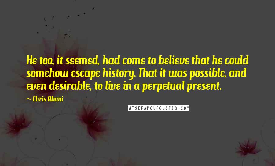 Chris Abani Quotes: He too, it seemed, had come to believe that he could somehow escape history. That it was possible, and even desirable, to live in a perpetual present.